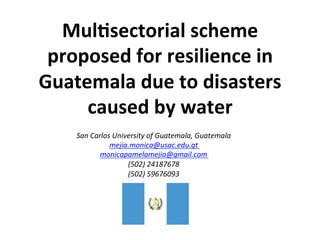 Mul$sectorial	
  scheme	
  
proposed	
  for	
  resilience	
  in	
  
Guatemala	
  due	
  to	
  disasters	
  
caused	
  by	
  water	
  	
  
	
  San	
  Carlos	
  University	
  of	
  Guatemala,	
  Guatemala	
  	
  
mejia.monica@usac.edu.gt	
  
monicapamelamejia@gmail.com	
  
(502)	
  24187678	
  
(502)	
  59676093	
  
	
  
	
  
 