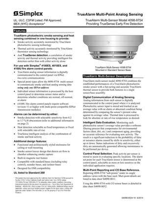 Features
TrueAlarm photoelectric smoke sensing and heat
sensing combined in one housing to provide:
 Smoke activity accurately monitored by TrueAlarm
photoelectric sensing technology
 Thermal activity accurately monitored by TrueAlarm
thermistor sensing technology
 And TrueSense detection, a correlation of smoke
activity and thermal activity providing intelligent fire
detection earlier than with either activity alone
For use with Simplex®
4100ES, 4010ES, and
4100U fire alarm control panels:
 TrueAlarm analog sensor information is digitally
communicated to the control panel via IDNet
two-wire communications
 Special point types allow the 4098-9754 multi-sensor
to communicate smoke and heat analog sensing data
using only one IDNet address
 Individual sensor information is processed by the host
control panel to determine sensor status and to
determine whether conditions are normal, off-normal,
or alarm
 (4100U fire alarm control panels require software
revision 11 or higher with multi-point compatible IDNet
transmission modules)
Alarms can be determined by either:
 Smoke detection with selectable sensitivity from 0.2
to 3.7 %/ft obscuration (refer to additional information
on page 2)
 Heat detection selectable as fixed temperature or fixed
with selectable rate-of-rise
 TrueSense intelligent analysis of the combination of
smoke and heat activity
Additional design features:
 Functional and architecturally styled enclosures for
ceiling or wall mounting
 Smoke sensor louver design that directs air flow to
chamber enhancing smoke capture
 Built-in magnetic test feature
 Compatible with standard bases (including relay
control), sounder bases, and isolator bases
 Designed for EMI compatibility
UL listed to Standard 268
* This product has been approved by the California State Fire Marshal (CSFM) pursuant to
Section 13144.1 of the California Health and Safety Code. See CSFM Listings
7272-0026:218 and 7300-0026:217 for allowable values and/or conditions concerning
material presented in this document. Accepted for use – City of New York Department of
Buildings – MEA35-93E. Refer to page 4 for ULC listing status. Additional listings may be
applicable; contact your local Simplex product supplier for the latest status. Listings and
approvals under Simplex Time Recorder Co. are the property of Tyco Fire Protection
Products.
TrueAlarm Multi-Sensor 4098-9754
Mounted in Standard Sensor Base
TrueAlarm Multi-Sensor Description
TrueAlarm multi-sensor model 4098-9754 combines the
established performances of a TrueAlarm photoelectric
smoke sensor with a fast-acting and accurate TrueAlarm
thermal sensor to provide both features in a single
sensor/base assembly.
Digital Communication of Analog Sensing.
Analog information from each sensor is digitally
communicated to the control panel where it is analyzed.
Photoelectric sensor input is stored and tracked as an
average value with an alarm or abnormal condition being
determined by comparing the sensor’s present value
against its average value. Thermal data is processed to
look for absolute or rate-of-rise temperature as desired.
Intelligent Data Evaluation. Monitoring each
photoelectric sensor’s average value provides a software
filtering process that compensates for environmental
factors (dust, dirt, etc.) and component aging, providing
an accurate reference for evaluating new activity. The
result is a significant reduction in the probability of false
or nuisance alarms caused by shifts in sensitivity, either
up or down. Status indications of dirty and excessively
dirty are automatically generated allowing maintenance to
be performed per device.
Control Panel Selection. Peak activity per sensor is
stored to assist in evaluating specific locations. The alarm
set point for each TrueAlarm sensor is determined at the
control panel, selectable as more or less sensitive as the
individual application requires.
Multi-Point Reporting and CO Base Reference.
Reporting 4098-9754 “sub-points” under its single
address varies with the base used. Muti-point details are
listed in data sheet S4090-0011.
Using the 4098-9754 with CO sensor bases is detailed in
data sheet S4098-0052.
TrueAlarm Multi-Point Analog Sensing
UL, ULC, CSFM Listed; FM Approved; TrueAlarm Multi-Sensor Model 4098-9754
MEA (NYC) Acceptance* Providing TrueSense Early Fire Detection
S4098-0024-10 6/2014
 