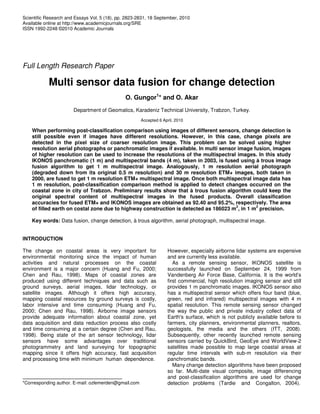 Scientific Research and Essays Vol. 5 (18), pp. 2823-2831, 18 September, 2010
Available online at http://www.academicjournals.org/SRE
ISSN 1992-2248 ©2010 Academic Journals
Full Length Research Paper
Multi sensor data fusion for change detection
O. Gungor1
* and O. Akar
Department of Geomatics, Karadeniz Technical University, Trabzon, Turkey.
Accepted 6 April, 2010
When performing post-classification comparison using images of different sensors, change detection is
still possible even if images have different resolutions. However, in this case, change pixels are
detected in the pixel size of coarser resolution image. This problem can be solved using higher
resolution aerial photographs or panchromatic images if available. In multi sensor image fusion, images
of higher resolution can be used to increase the resolutions of the multispectral images. In this study
IKONOS panchromatic (1 m) and multispectral bands (4 m), taken in 2003, is fused using à trous image
fusion algorithm to get 1 m multispectral image. Analogously, 1 m resolution aerial photograph
(degraded down from its original 0.5 m resolution) and 30 m resolution ETM+ images, both taken in
2000, are fused to get 1 m resolution ETM+ multispectral image. Once both multispectral image data has
1 m resolution, post-classification comparison method is applied to detect changes occurred on the
coastal zone in city of Trabzon. Preliminary results show that à trous fusion algorithm could keep the
original spectral content of multispectral images in the fused products. Overall classification
accuracies for fused ETM+ and IKONOS images are obtained as 92.40 and 95.2%, respectively. The area
of filled earth on costal zone due to highway construction is detected as 186023 m
2
, in 1 m
2
precision.
Key words: Data fusion, change detection, à trous algorithm, aerial photograph, multispectral image.
INTRODUCTION
The change on coastal areas is very important for
environmental monitoring since the impact of human
activities and natural processes on the coastal
environment is a major concern (Huang and Fu, 2000;
Chen and Rau, 1998). Maps of coastal zones are
produced using different techniques and data such as
ground surveys, aerial images, lidar technology, or
satellite images. Although it offers high accuracy,
mapping coastal resources by ground surveys is costly,
labor intensive and time consuming (Huang and Fu,
2000; Chen and Rau, 1998). Airborne image sensors
provide adequate information about coastal zone, yet
data acquisition and data reduction process also costly
and time consuming at a certain degree (Chen and Rau,
1998). Being state of the art sensor technology, lidar
sensors have some advantages over traditional
photogrammetry and land surveying for topographic
mapping since it offers high accuracy, fast acquisition
and processing time with minimum human dependence.
*Corresponding author. E-mail: ozlemerden@gmail.com
However, especially airborne lidar systems are expensive
and are currently less available.
As a remote sensing sensor, IKONOS satellite is
successfully launched on September 24, 1999 from
Vandenberg Air Force Base, California. It is the world’s
first commercial, high resolution imaging sensor and still
provides 1 m panchromatic images. IKONOS sensor also
has a multispectral sensor which offers four band (blue,
green, red and infrared) multispectral images with 4 m
spatial resolution. This remote sensing sensor changed
the way the public and private industry collect data of
Earth's surface, which is not publicly available before to
farmers, city planners, environmental planners, realtors,
geologists, the media and the others (ITT, 2008).
Subsequently, other recently launched remote sensing
sensors carried by QuickBird, GeoEye and WorldView-2
satellites made possible to map large coastal areas at
regular time intervals with sub-m resolution via their
panchromatic bands.
Many change detection algorithms have been proposed
so far. Multi-date visual composite, image differencing
and post-classification algorithms are used for change
detection problems (Tardie and Congalton, 2004).
 
