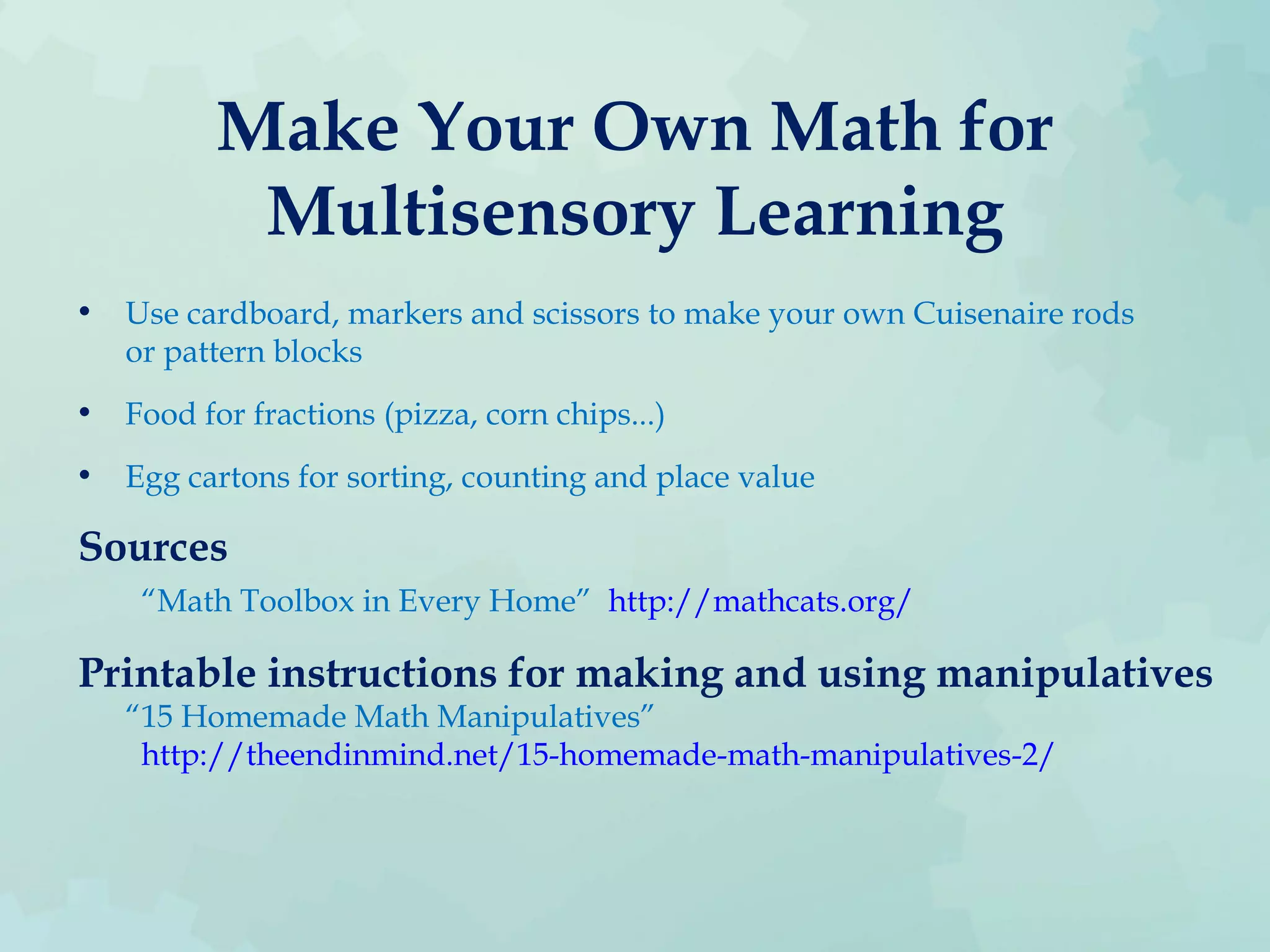 Make Your Own Math for
Multisensory Learning
• Use cardboard, markers and scissors to make your own Cuisenaire rods
or pattern blocks
• Food for fractions (pizza, corn chips...)
• Egg cartons for sorting, counting and place value
Sources
“Math Toolbox in Every Home” http://mathcats.org/
Printable instructions for making and using manipulatives
“15 Homemade Math Manipulatives”
http://theendinmind.net/15-homemade-math-manipulatives-2/
 