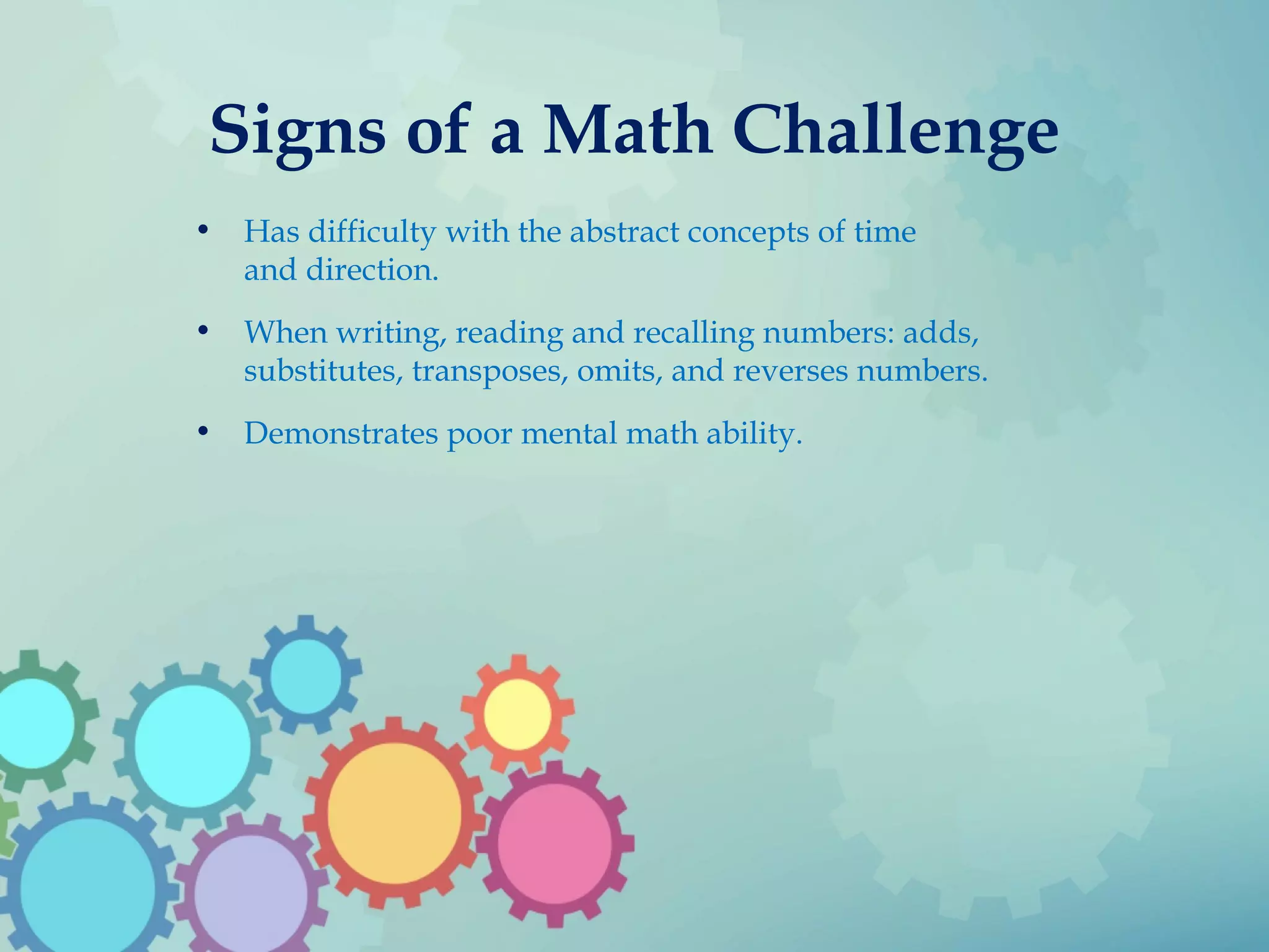 Signs of a Math Challenge
• Has difficulty with the abstract concepts of time
and direction.
• When writing, reading and recalling numbers: adds,
substitutes, transposes, omits, and reverses numbers.
• Demonstrates poor mental math ability.
 