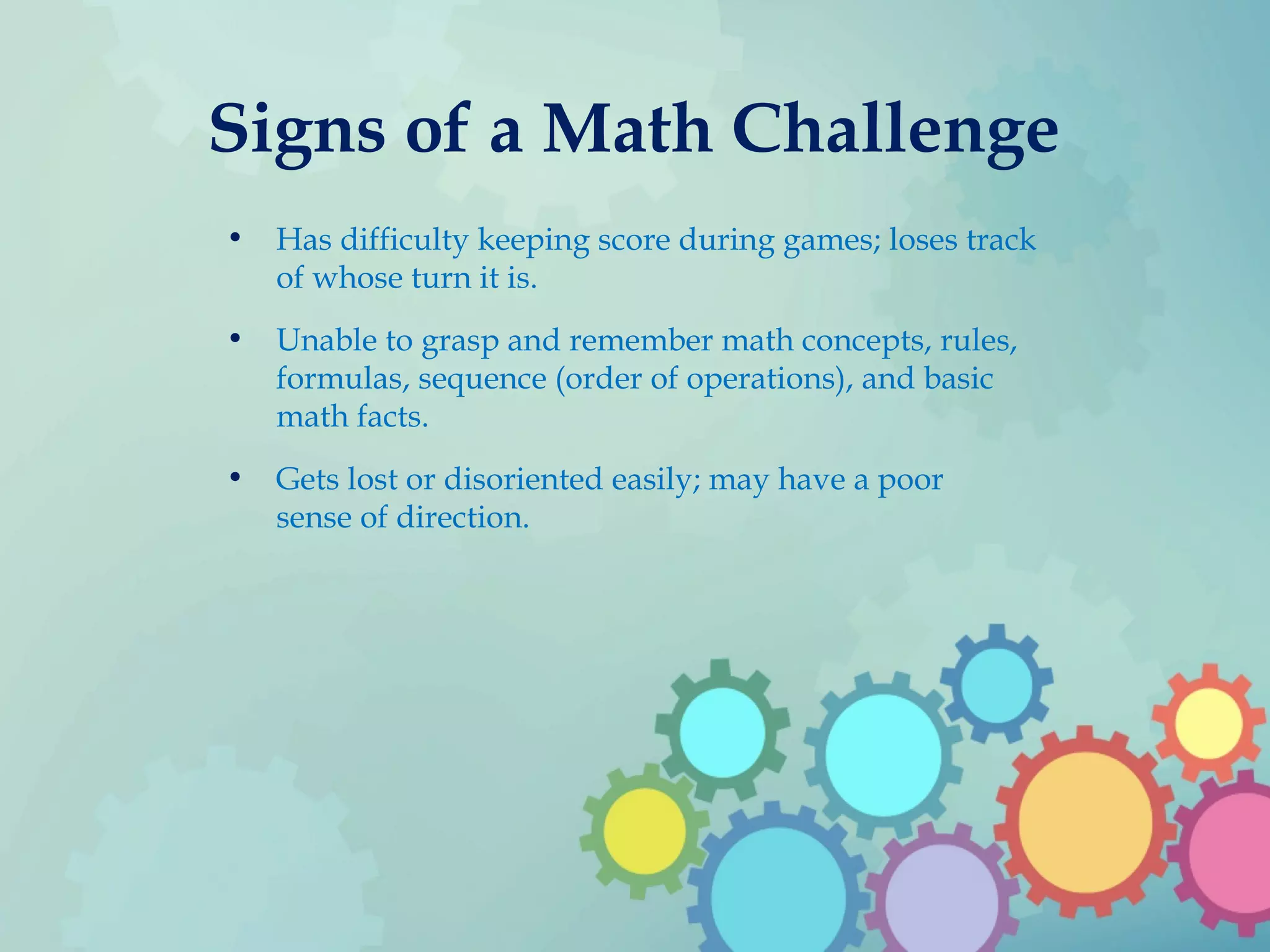 Signs of a Math Challenge
• Has difficulty keeping score during games; loses track
of whose turn it is.
• Unable to grasp and remember math concepts, rules,
formulas, sequence (order of operations), and basic
math facts.
• Gets lost or disoriented easily; may have a poor
sense of direction.
 