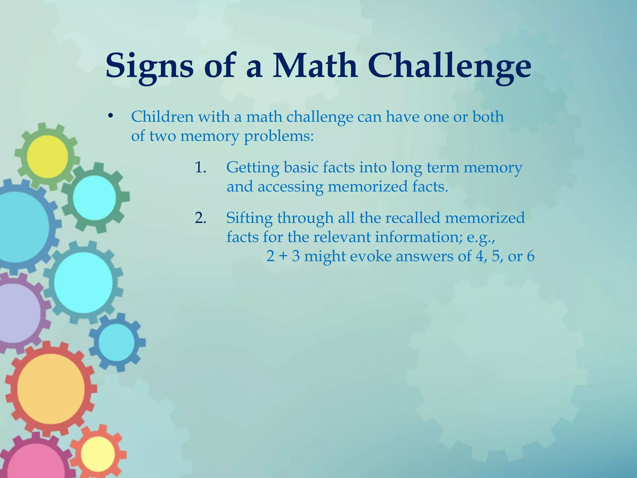 Signs of a Math Challenge
• Children with a math challenge can have one or both
of two memory problems:
1. Getting basic facts into long term memory
and accessing memorized facts.
2. Sifting through all the recalled memorized
facts for the relevant information; e.g.,
2 + 3 might evoke answers of 4, 5, or 6
 