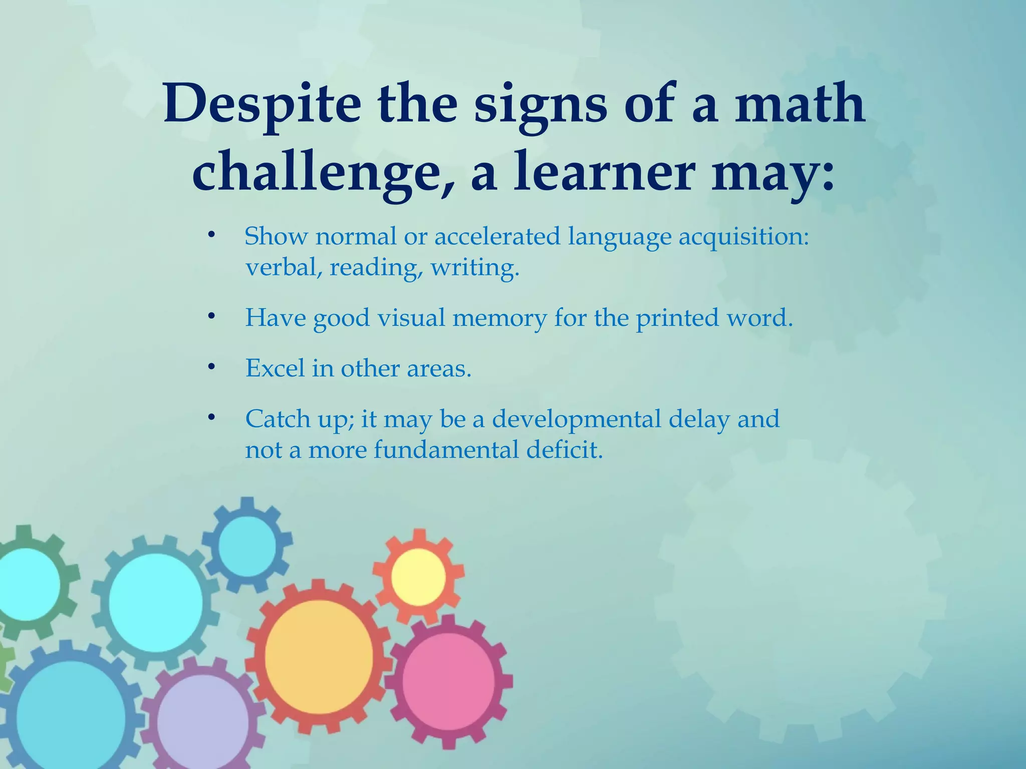 Despite the signs of a math
challenge, a learner may:
• Show normal or accelerated language acquisition:
verbal, reading, writing.
• Have good visual memory for the printed word.
• Excel in other areas.
• Catch up; it may be a developmental delay and
not a more fundamental deficit.
 