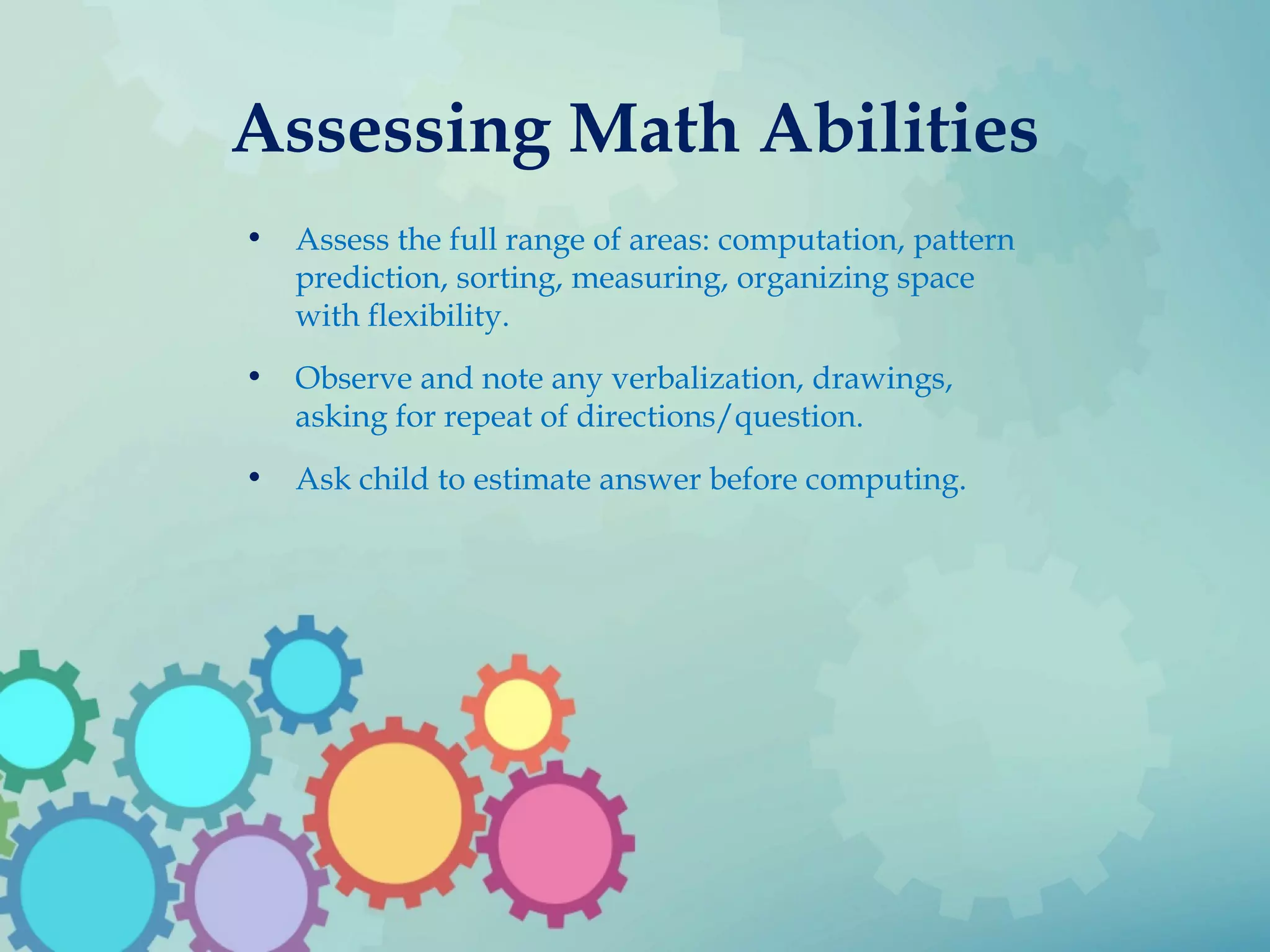 Assessing Math Abilities
• Assess the full range of areas: computation, pattern
prediction, sorting, measuring, organizing space
with flexibility.
• Observe and note any verbalization, drawings,
asking for repeat of directions/question.
• Ask child to estimate answer before computing.
 
