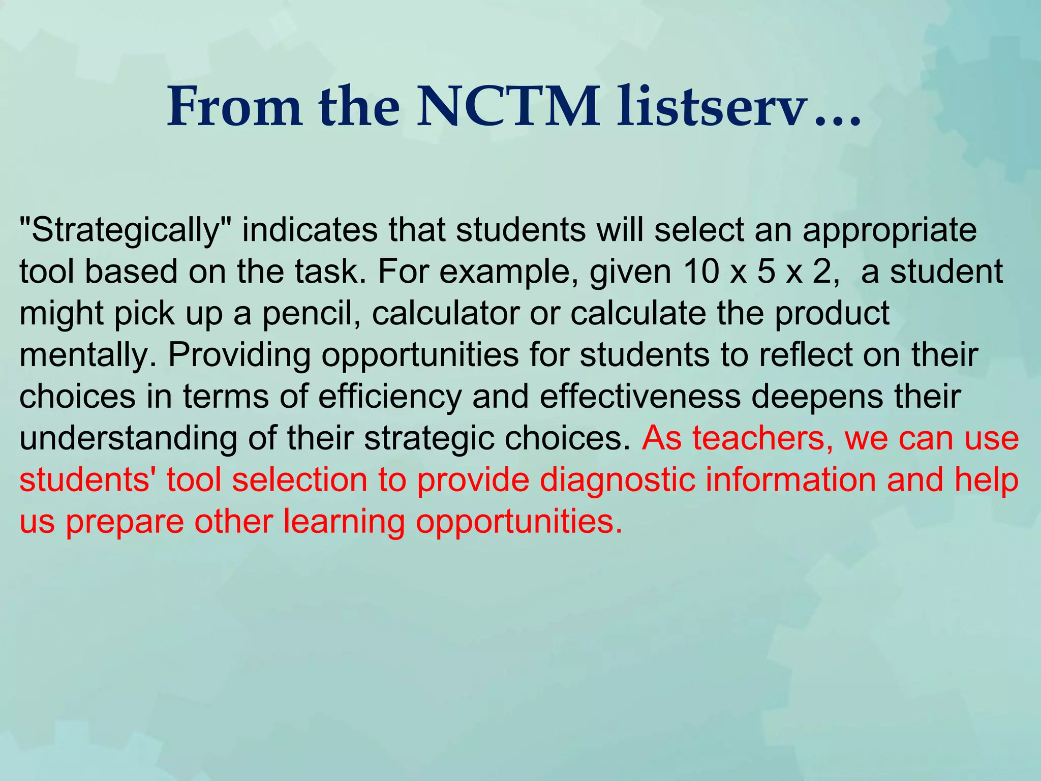 From the NCTM listserv…
"Strategically" indicates that students will select an appropriate
tool based on the task. For example, given 10 x 5 x 2, a student
might pick up a pencil, calculator or calculate the product
mentally. Providing opportunities for students to reflect on their
choices in terms of efficiency and effectiveness deepens their
understanding of their strategic choices. As teachers, we can use
students' tool selection to provide diagnostic information and help
us prepare other learning opportunities.
 
