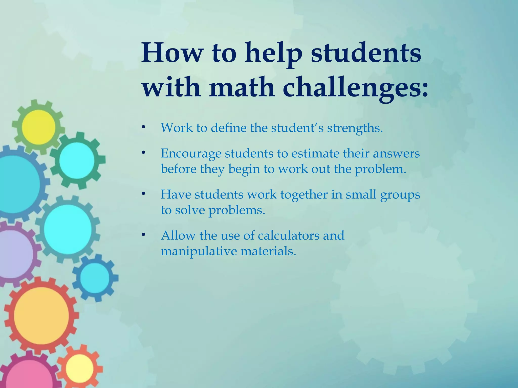 How to help students
with math challenges:
• Work to define the student’s strengths.
• Encourage students to estimate their answers
before they begin to work out the problem.
• Have students work together in small groups
to solve problems.
• Allow the use of calculators and
manipulative materials.
 