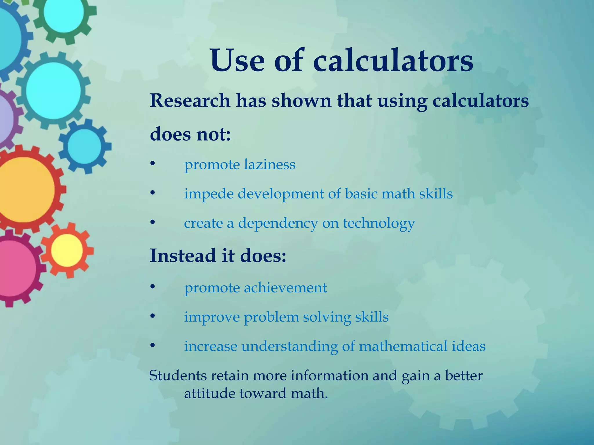 Use of calculators
Research has shown that using calculators
does not:
• promote laziness
• impede development of basic math skills
• create a dependency on technology
Instead it does:
• promote achievement
• improve problem solving skills
• increase understanding of mathematical ideas
Students retain more information and gain a better
attitude toward math.
 