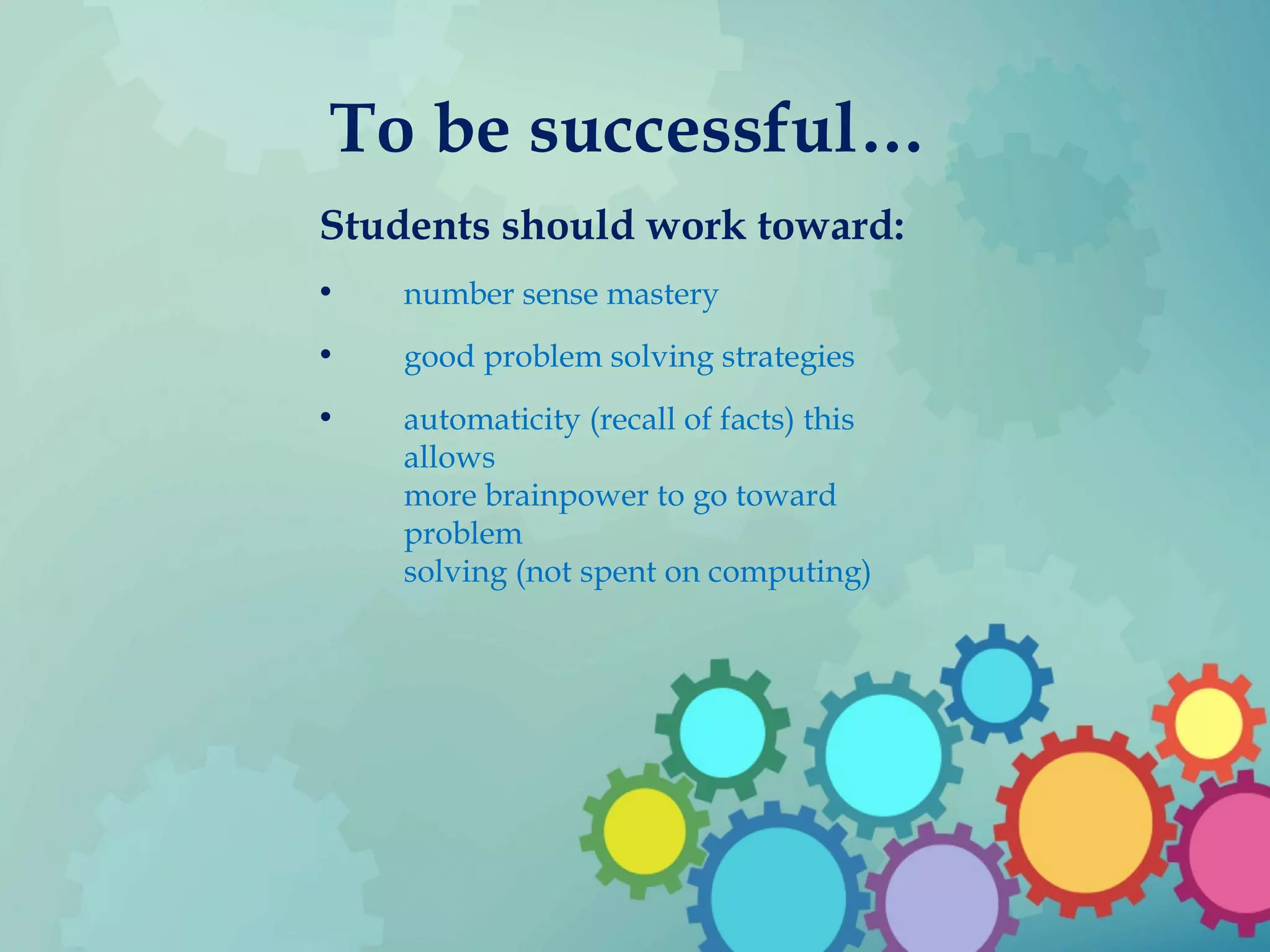 To be successful…
Students should work toward:
• number sense mastery
• good problem solving strategies
• automaticity (recall of facts) this
allows
more brainpower to go toward
problem
solving (not spent on computing)
 