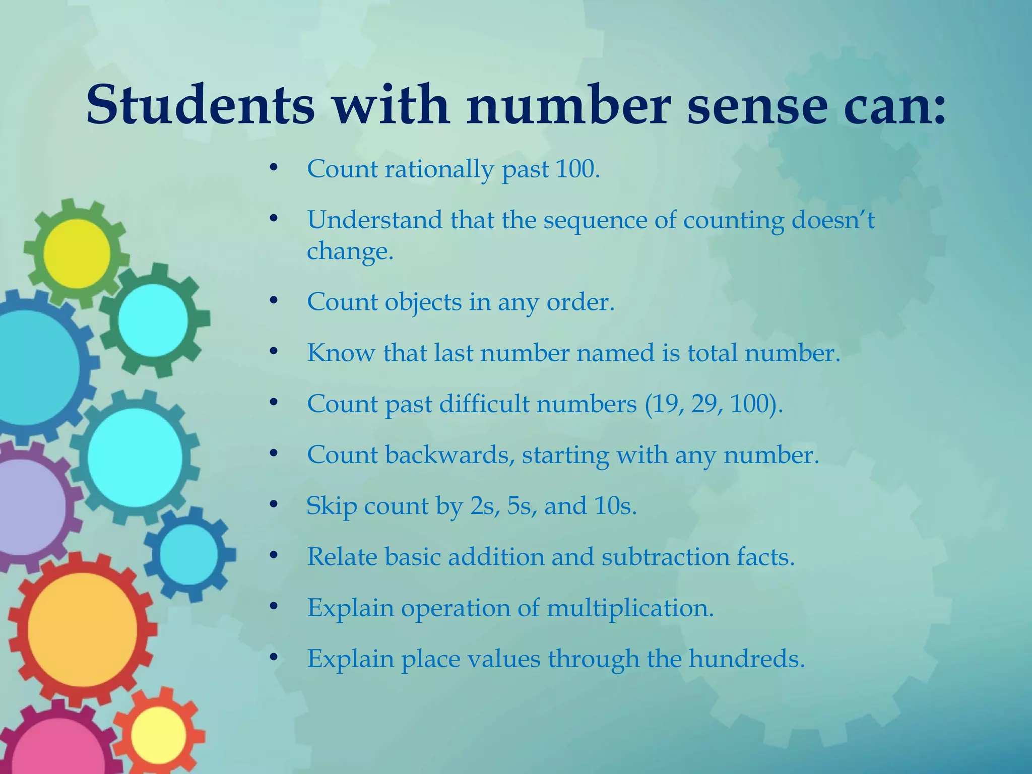 Students with number sense can:
• Count rationally past 100.
• Understand that the sequence of counting doesn’t
change.
• Count objects in any order.
• Know that last number named is total number.
• Count past difficult numbers (19, 29, 100).
• Count backwards, starting with any number.
• Skip count by 2s, 5s, and 10s.
• Relate basic addition and subtraction facts.
• Explain operation of multiplication.
• Explain place values through the hundreds.
 