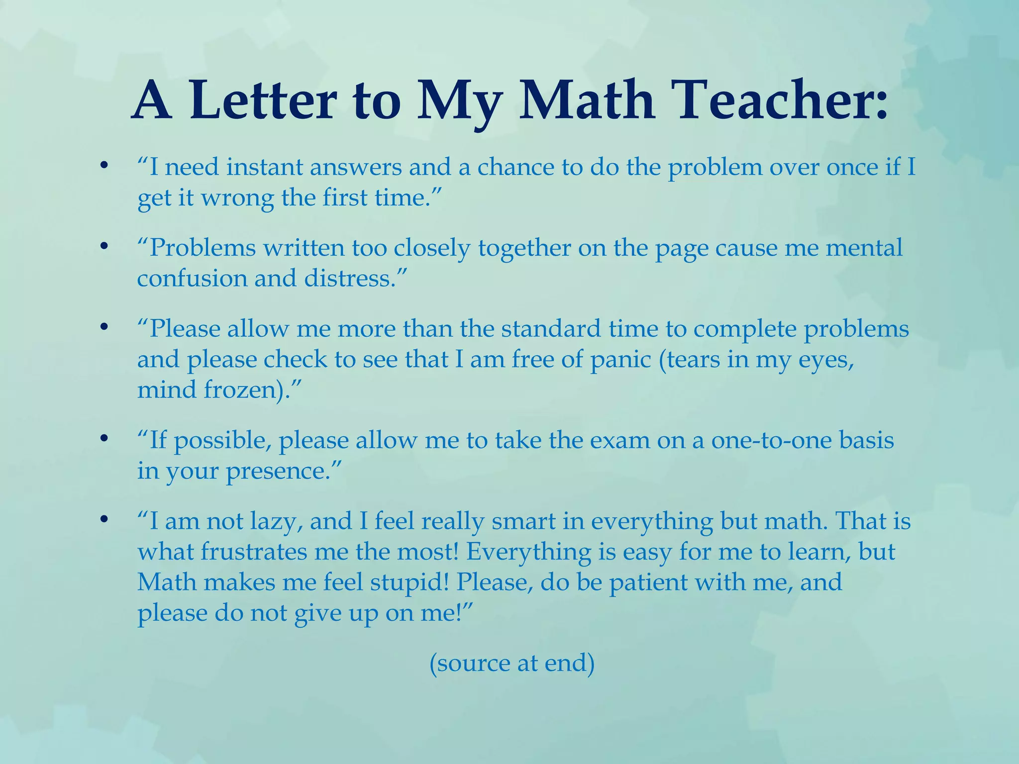 A Letter to My Math Teacher:
• “I need instant answers and a chance to do the problem over once if I
get it wrong the first time.”
• “Problems written too closely together on the page cause me mental
confusion and distress.”
• “Please allow me more than the standard time to complete problems
and please check to see that I am free of panic (tears in my eyes,
mind frozen).”
• “If possible, please allow me to take the exam on a one-to-one basis
in your presence.”
• “I am not lazy, and I feel really smart in everything but math. That is
what frustrates me the most! Everything is easy for me to learn, but
Math makes me feel stupid! Please, do be patient with me, and
please do not give up on me!”
(source at end)
 