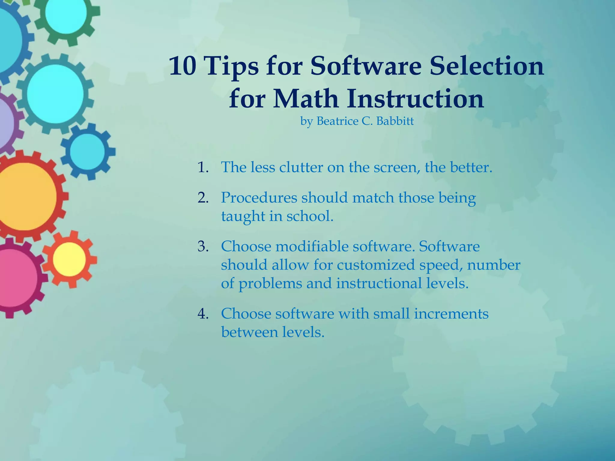 10 Tips for Software Selection
for Math Instruction
by Beatrice C. Babbitt
1. The less clutter on the screen, the better.
2. Procedures should match those being
taught in school.
3. Choose modifiable software. Software
should allow for customized speed, number
of problems and instructional levels.
4. Choose software with small increments
between levels.
 
