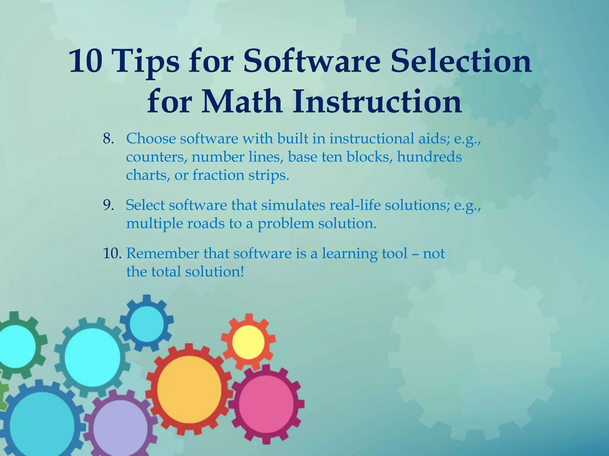 10 Tips for Software Selection
for Math Instruction
8. Choose software with built in instructional aids; e.g.,
counters, number lines, base ten blocks, hundreds
charts, or fraction strips.
9. Select software that simulates real-life solutions; e.g.,
multiple roads to a problem solution.
10. Remember that software is a learning tool – not
the total solution!
 