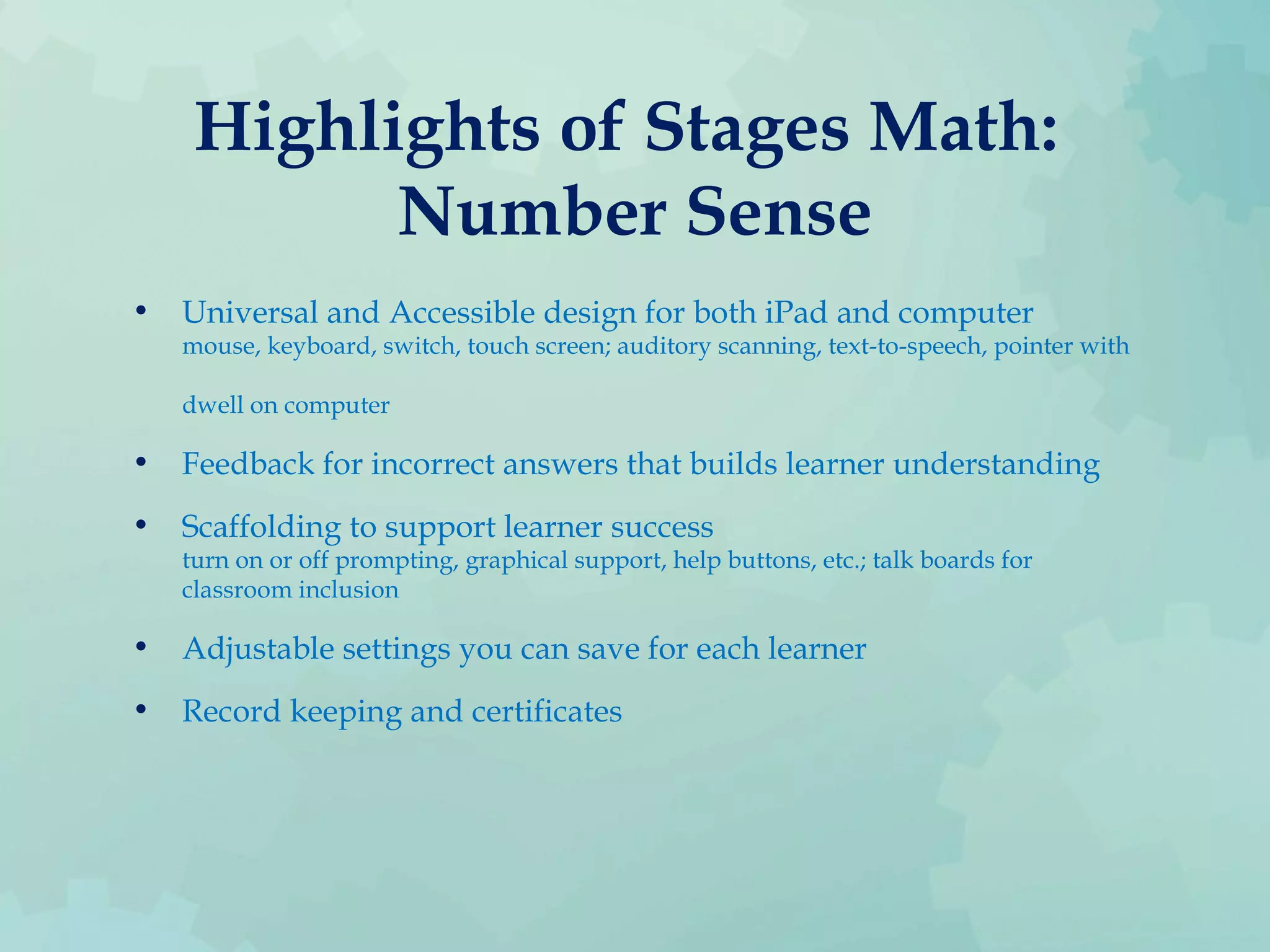Highlights of Stages Math:
Number Sense
• Universal and Accessible design for both iPad and computer
mouse, keyboard, switch, touch screen; auditory scanning, text-to-speech, pointer with
dwell on computer
• Feedback for incorrect answers that builds learner understanding
• Scaffolding to support learner success
turn on or off prompting, graphical support, help buttons, etc.; talk boards for
classroom inclusion
• Adjustable settings you can save for each learner
• Record keeping and certificates
 