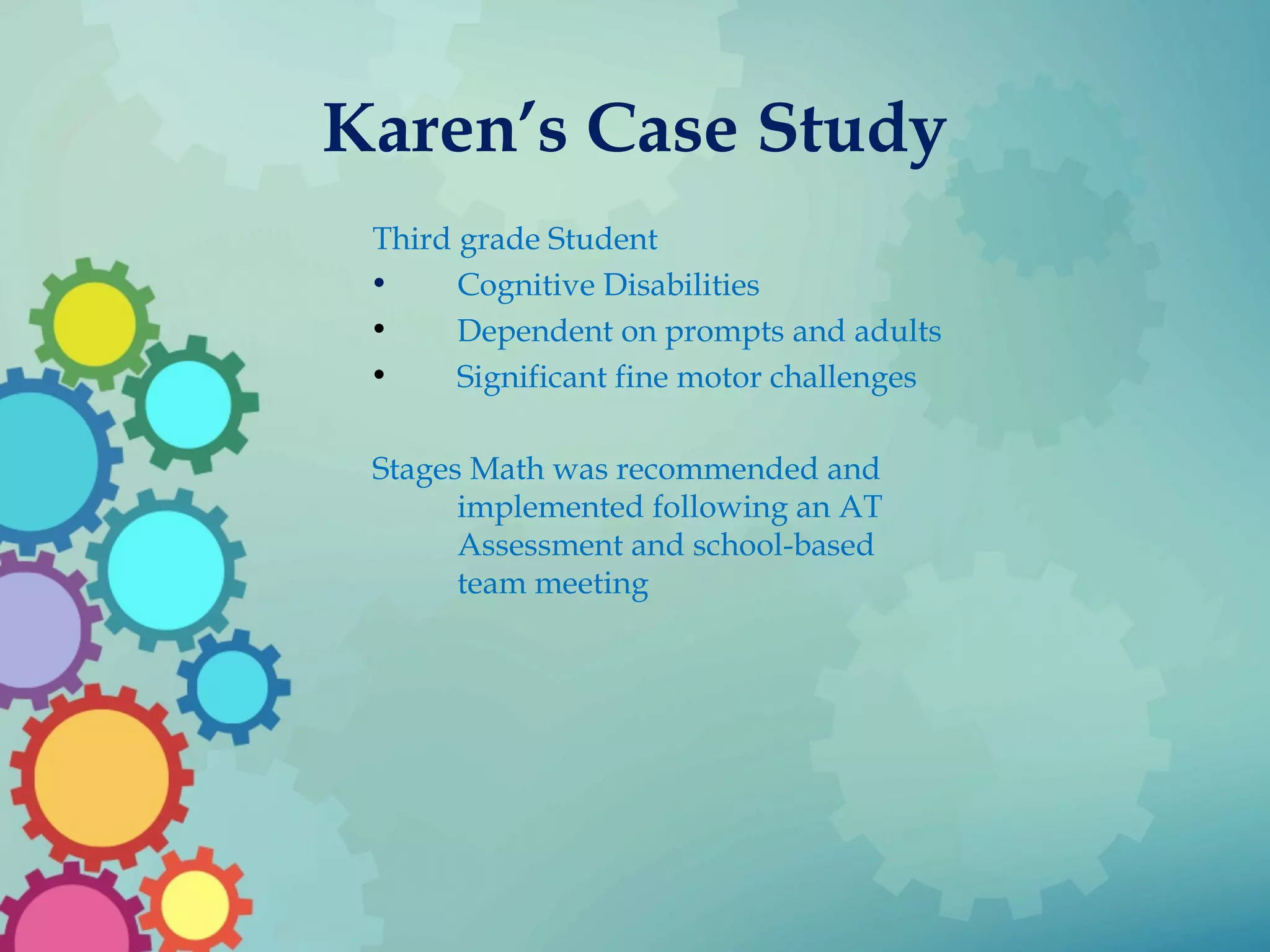 Karen’s Case Study
Third grade Student
• Cognitive Disabilities
• Dependent on prompts and adults
• Significant fine motor challenges
Stages Math was recommended and
implemented following an AT
Assessment and school-based
team meeting
 