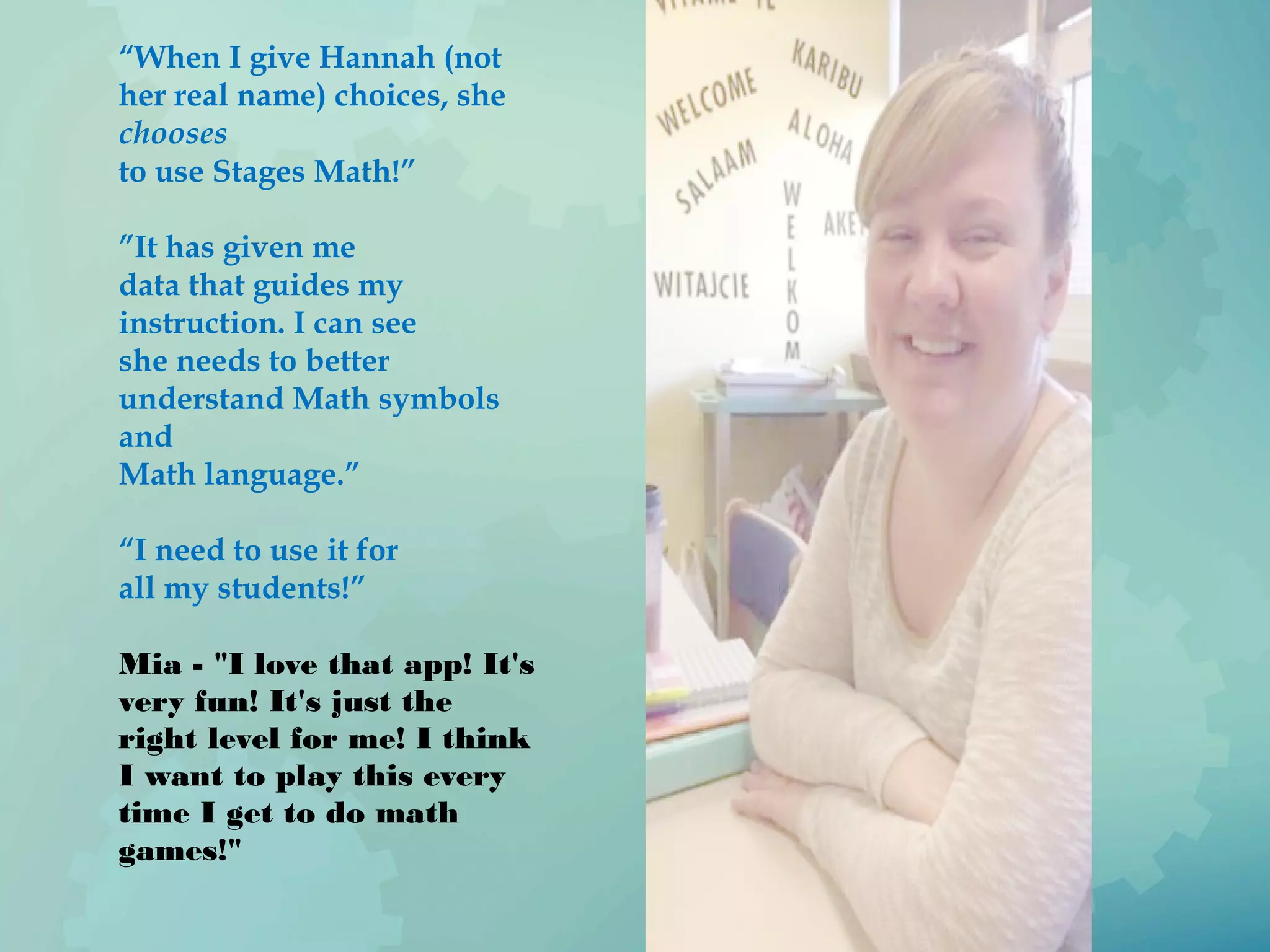 “When I give Hannah (not
her real name) choices, she
chooses
to use Stages Math!”
”It has given me
data that guides my
instruction. I can see
she needs to better
understand Math symbols
and
Math language.”
“I need to use it for
all my students!”
Mia - "I love that app! It's
very fun! It's just the
right level for me! I think
I want to play this every
time I get to do math
games!"
 