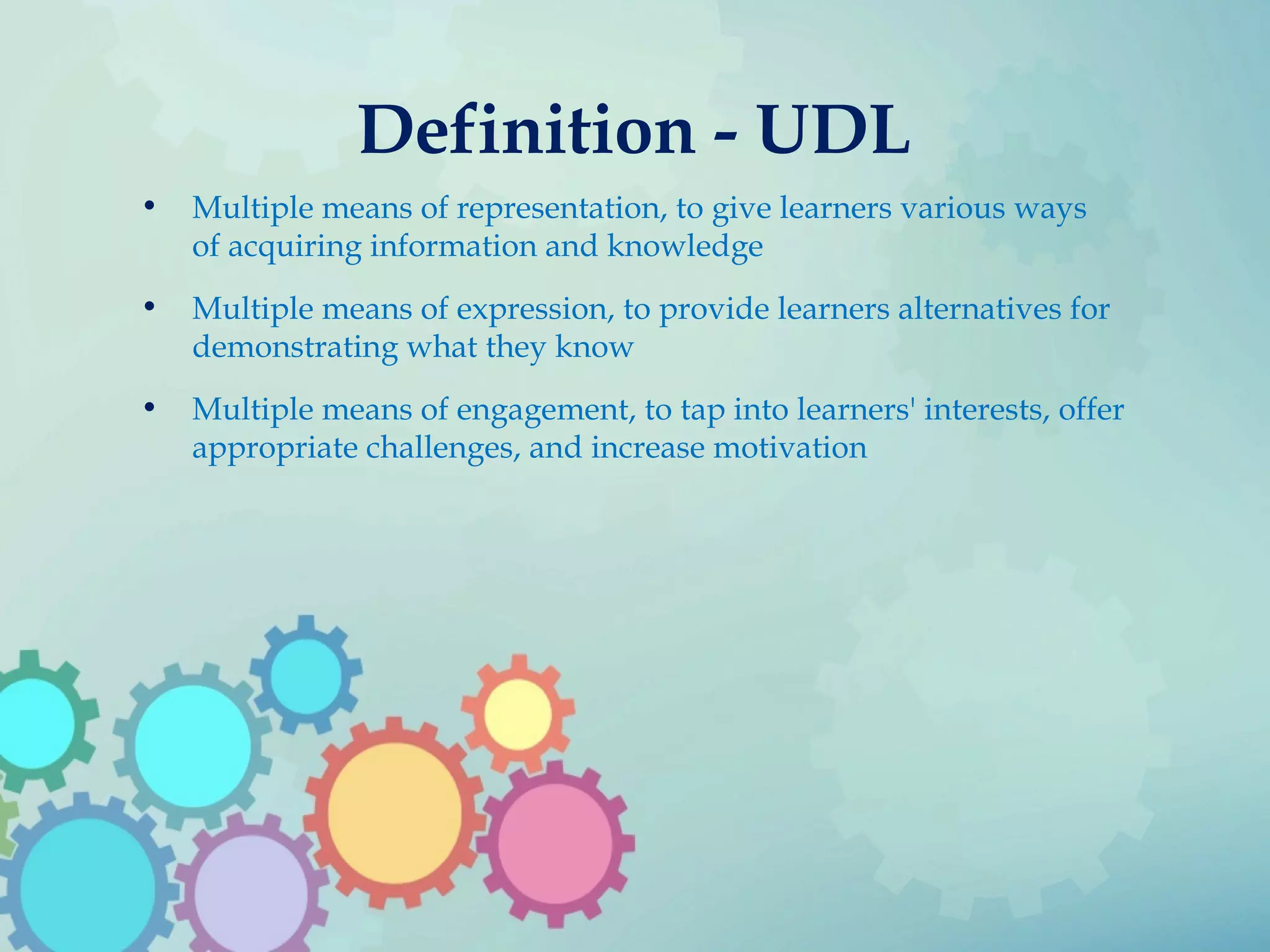 Definition - UDL
• Multiple means of representation, to give learners various ways
of acquiring information and knowledge
• Multiple means of expression, to provide learners alternatives for
demonstrating what they know
• Multiple means of engagement, to tap into learners' interests, offer
appropriate challenges, and increase motivation
 