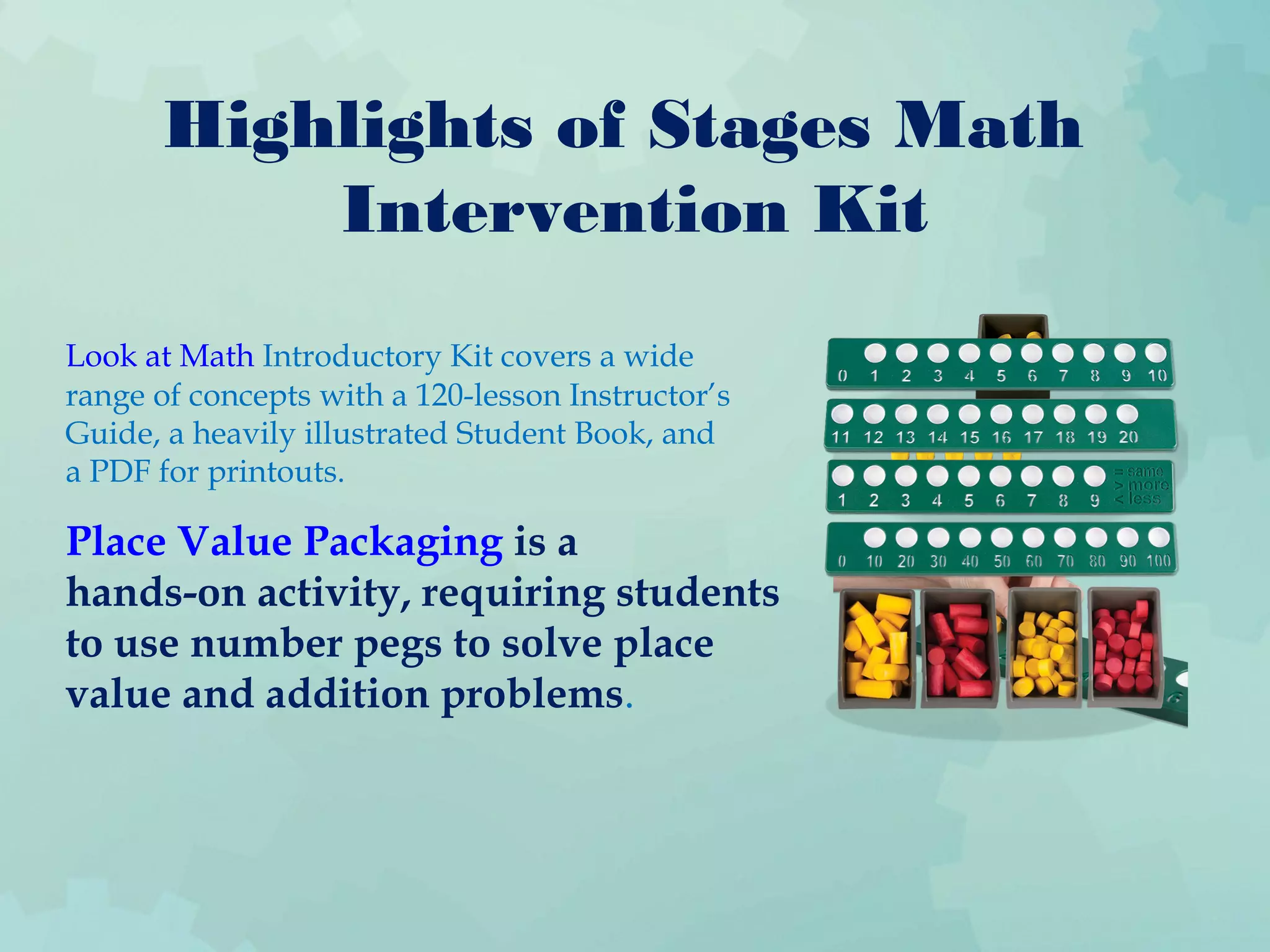 Highlights of Stages Math
Intervention Kit
Look at Math Introductory Kit covers a wide
range of concepts with a 120-lesson Instructor’s
Guide, a heavily illustrated Student Book, and
a PDF for printouts.
Place Value Packaging is a
hands-on activity, requiring students
to use number pegs to solve place
value and addition problems.
 