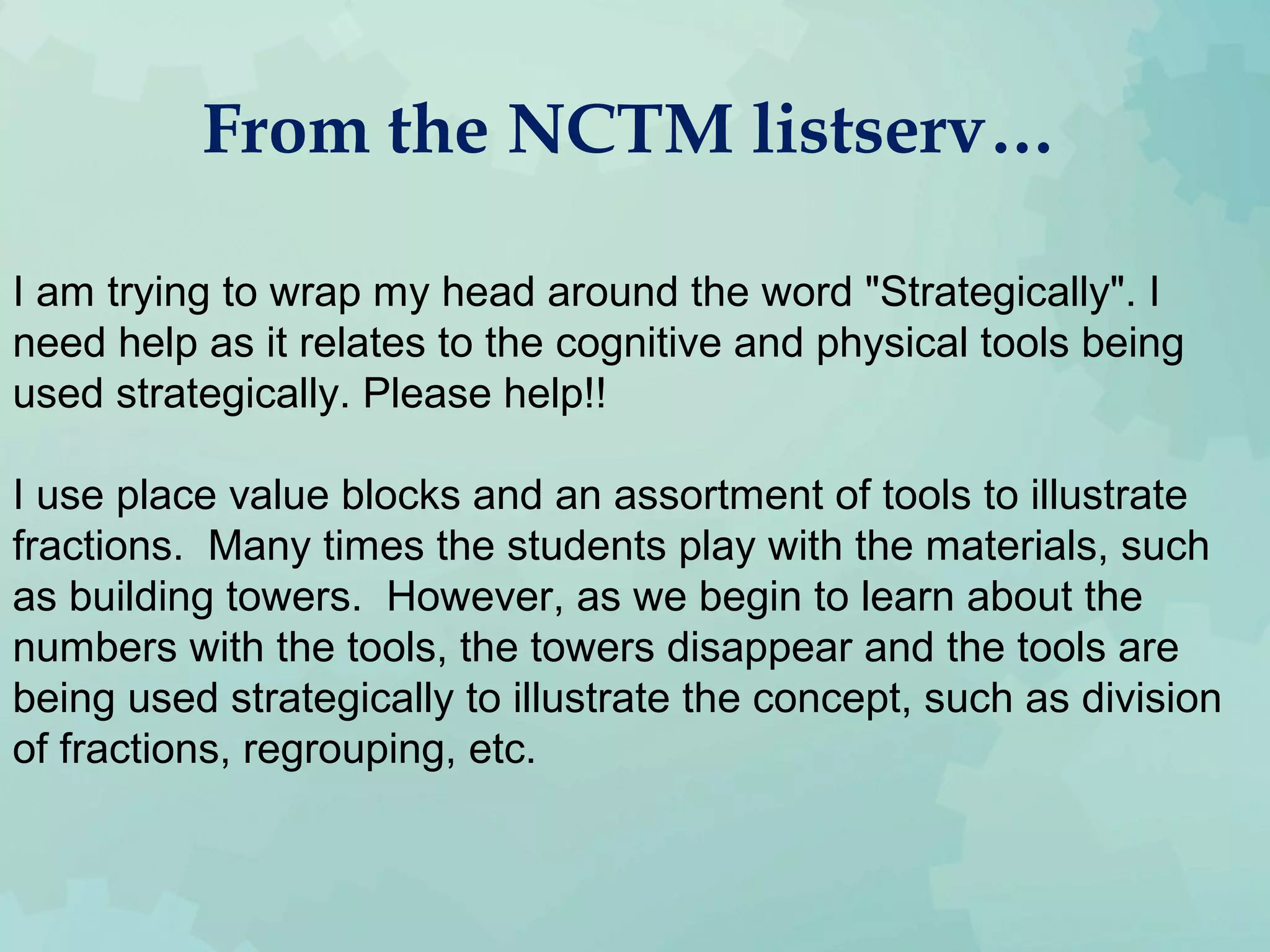 From the NCTM listserv…
I am trying to wrap my head around the word "Strategically". I
need help as it relates to the cognitive and physical tools being
used strategically. Please help!!
I use place value blocks and an assortment of tools to illustrate
fractions. Many times the students play with the materials, such
as building towers. However, as we begin to learn about the
numbers with the tools, the towers disappear and the tools are
being used strategically to illustrate the concept, such as division
of fractions, regrouping, etc.
 
