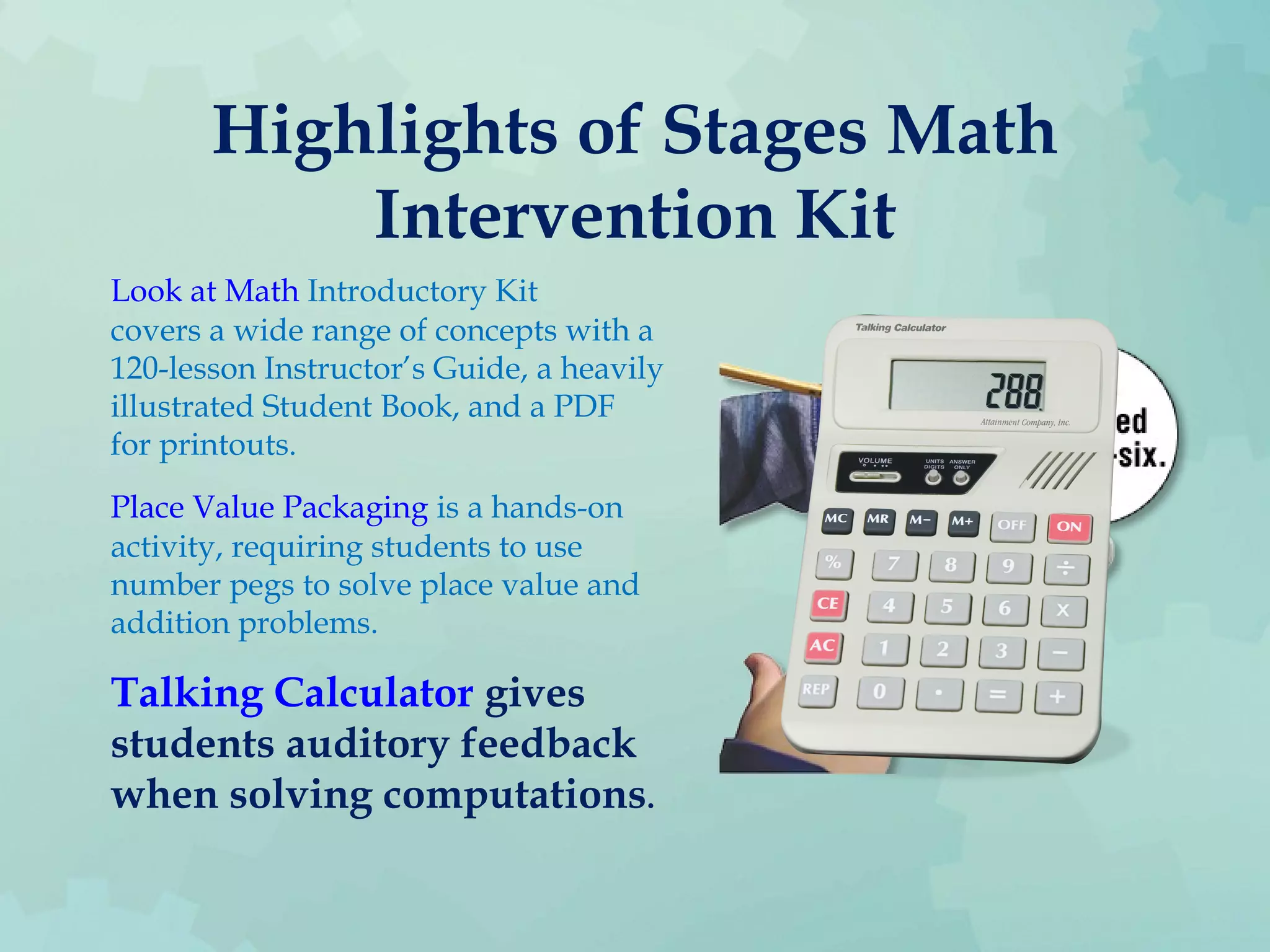 Highlights of Stages Math
Intervention Kit
Look at Math Introductory Kit
covers a wide range of concepts with a
120-lesson Instructor’s Guide, a heavily
illustrated Student Book, and a PDF
for printouts.
Place Value Packaging is a hands-on
activity, requiring students to use
number pegs to solve place value and
addition problems.
Talking Calculator gives
students auditory feedback
when solving computations.
 