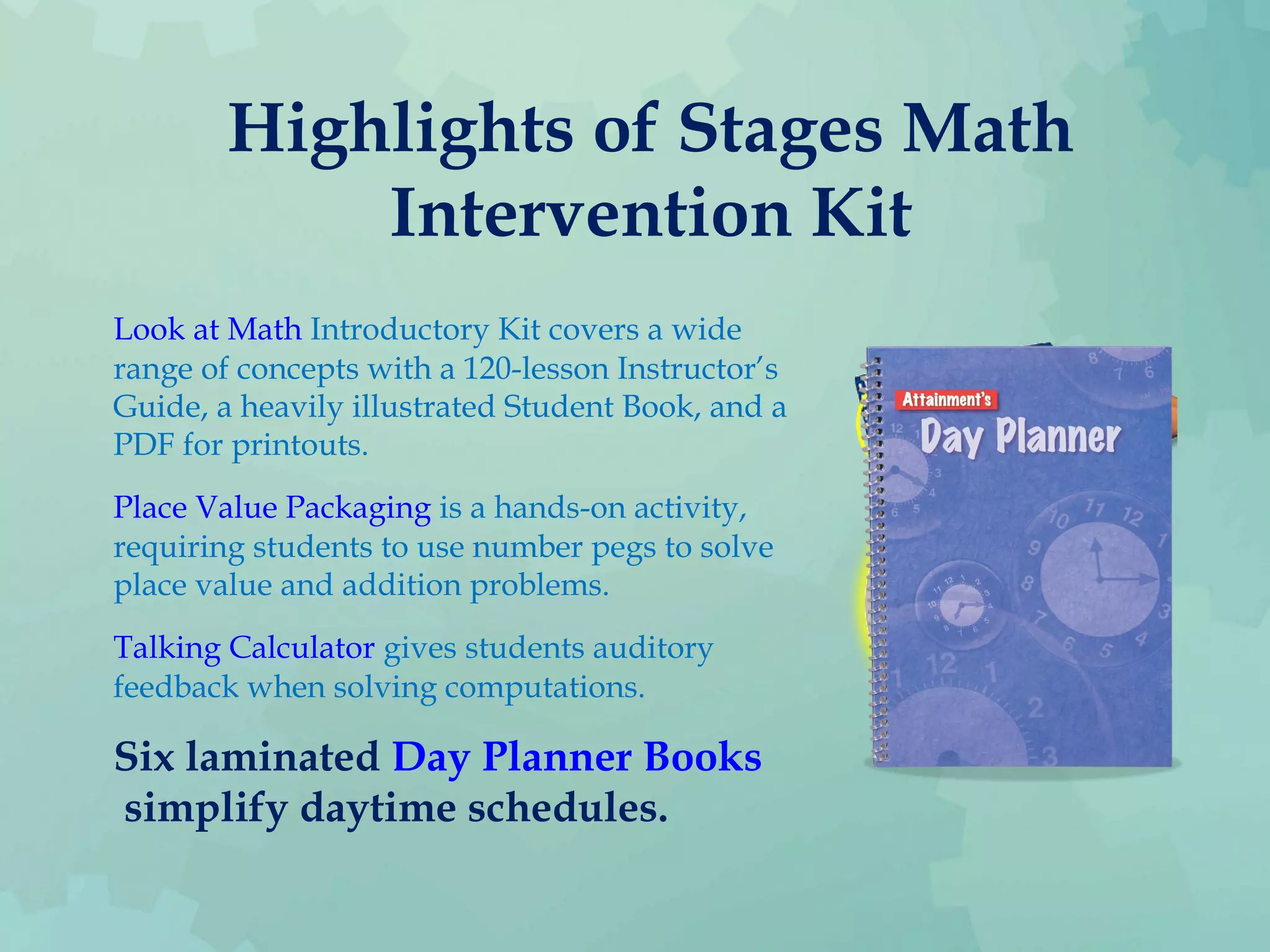 Highlights of Stages Math
Intervention Kit
Look at Math Introductory Kit covers a wide
range of concepts with a 120-lesson Instructor’s
Guide, a heavily illustrated Student Book, and a
PDF for printouts.
Place Value Packaging is a hands-on activity,
requiring students to use number pegs to solve
place value and addition problems.
Talking Calculator gives students auditory
feedback when solving computations.
Six laminated Day Planner Books
 simplify daytime schedules.
 