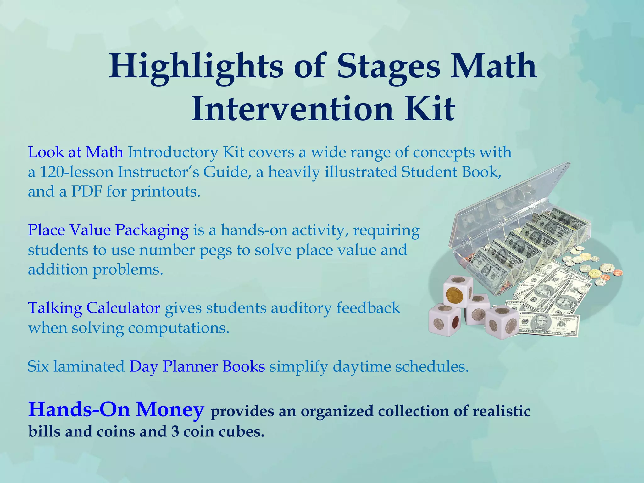 Highlights of Stages Math
Intervention Kit
Look at Math Introductory Kit covers a wide range of concepts with
a 120-lesson Instructor’s Guide, a heavily illustrated Student Book,
and a PDF for printouts.
Place Value Packaging is a hands-on activity, requiring
students to use number pegs to solve place value and
addition problems.
Talking Calculator gives students auditory feedback
when solving computations.
Six laminated Day Planner Books simplify daytime schedules.
Hands-On Money provides an organized collection of realistic
bills and coins and 3 coin cubes.
 