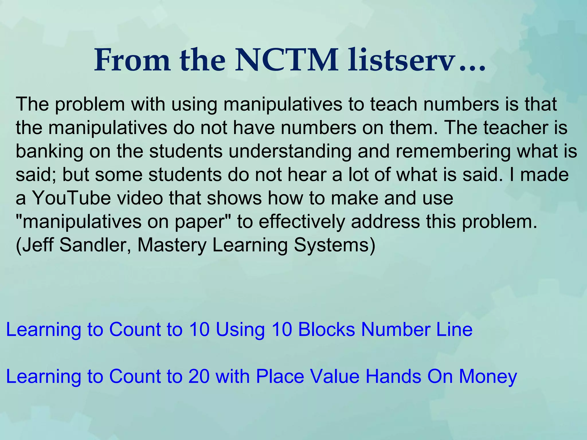 From the NCTM listserv…
The problem with using manipulatives to teach numbers is that
the manipulatives do not have numbers on them. The teacher is
banking on the students understanding and remembering what is
said; but some students do not hear a lot of what is said. I made
a YouTube video that shows how to make and use
"manipulatives on paper" to effectively address this problem.
(Jeff Sandler, Mastery Learning Systems)
Learning to Count to 10 Using 10 Blocks Number Line
Learning to Count to 20 with Place Value Hands On Money
 