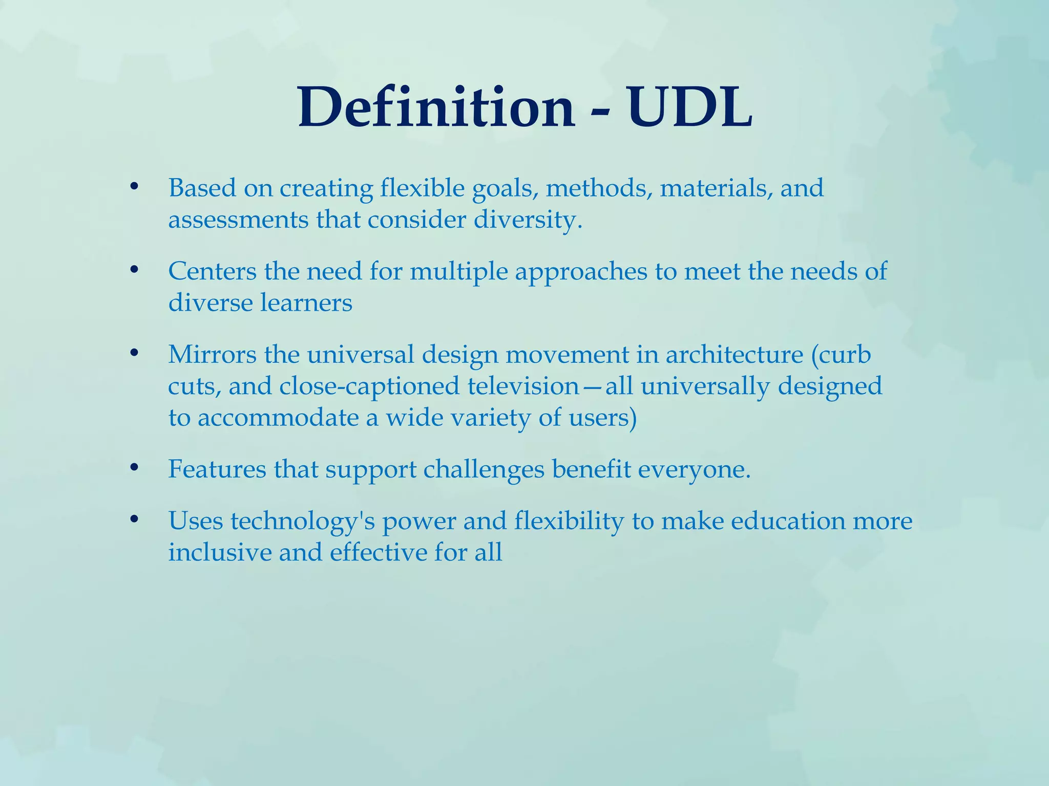 Definition - UDL
• Based on creating flexible goals, methods, materials, and
assessments that consider diversity.
• Centers the need for multiple approaches to meet the needs of
diverse learners
• Mirrors the universal design movement in architecture (curb
cuts, and close-captioned television—all universally designed
to accommodate a wide variety of users)
• Features that support challenges benefit everyone.
• Uses technology's power and flexibility to make education more
inclusive and effective for all
 