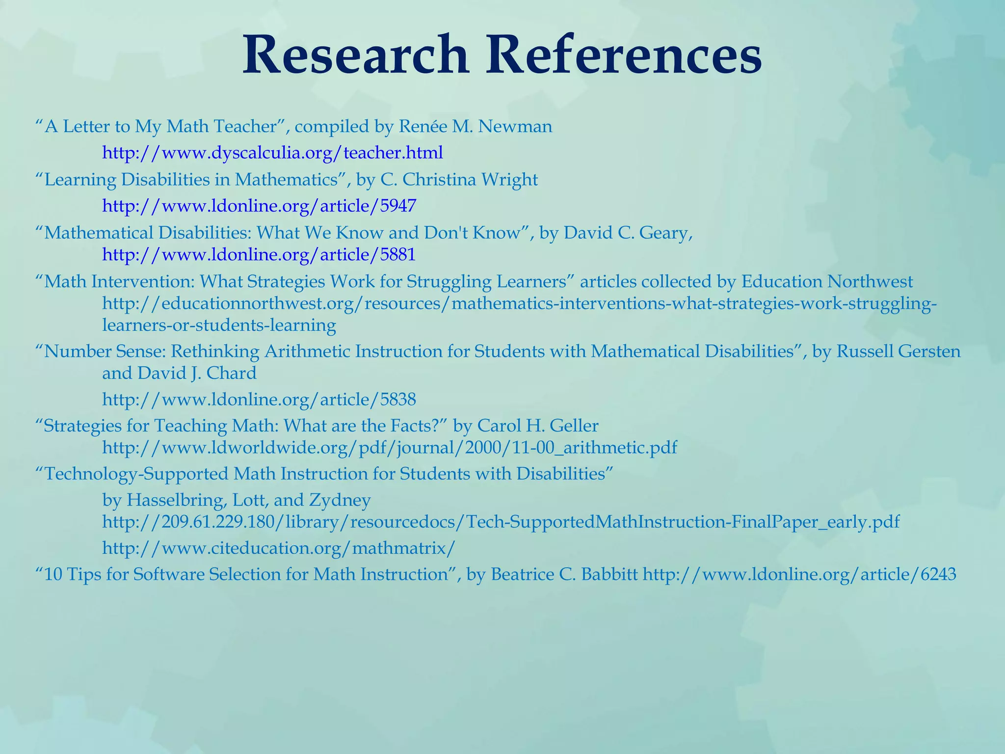 Research References
“A Letter to My Math Teacher”, compiled by Renée M. Newman
http://www.dyscalculia.org/teacher.html
“Learning Disabilities in Mathematics”, by C. Christina Wright
http://www.ldonline.org/article/5947
“Mathematical Disabilities: What We Know and Don't Know”, by David C. Geary,
http://www.ldonline.org/article/5881
“Math Intervention: What Strategies Work for Struggling Learners” articles collected by Education Northwest
http://educationnorthwest.org/resources/mathematics-interventions-what-strategies-work-struggling-
learners-or-students-learning
“Number Sense: Rethinking Arithmetic Instruction for Students with Mathematical Disabilities”, by Russell Gersten
and David J. Chard
http://www.ldonline.org/article/5838
“Strategies for Teaching Math: What are the Facts?” by Carol H. Geller
http://www.ldworldwide.org/pdf/journal/2000/11-00_arithmetic.pdf
“Technology-Supported Math Instruction for Students with Disabilities”
by Hasselbring, Lott, and Zydney
http://209.61.229.180/library/resourcedocs/Tech-SupportedMathInstruction-FinalPaper_early.pdf
http://www.citeducation.org/mathmatrix/
“10 Tips for Software Selection for Math Instruction”, by Beatrice C. Babbitt http://www.ldonline.org/article/6243
 