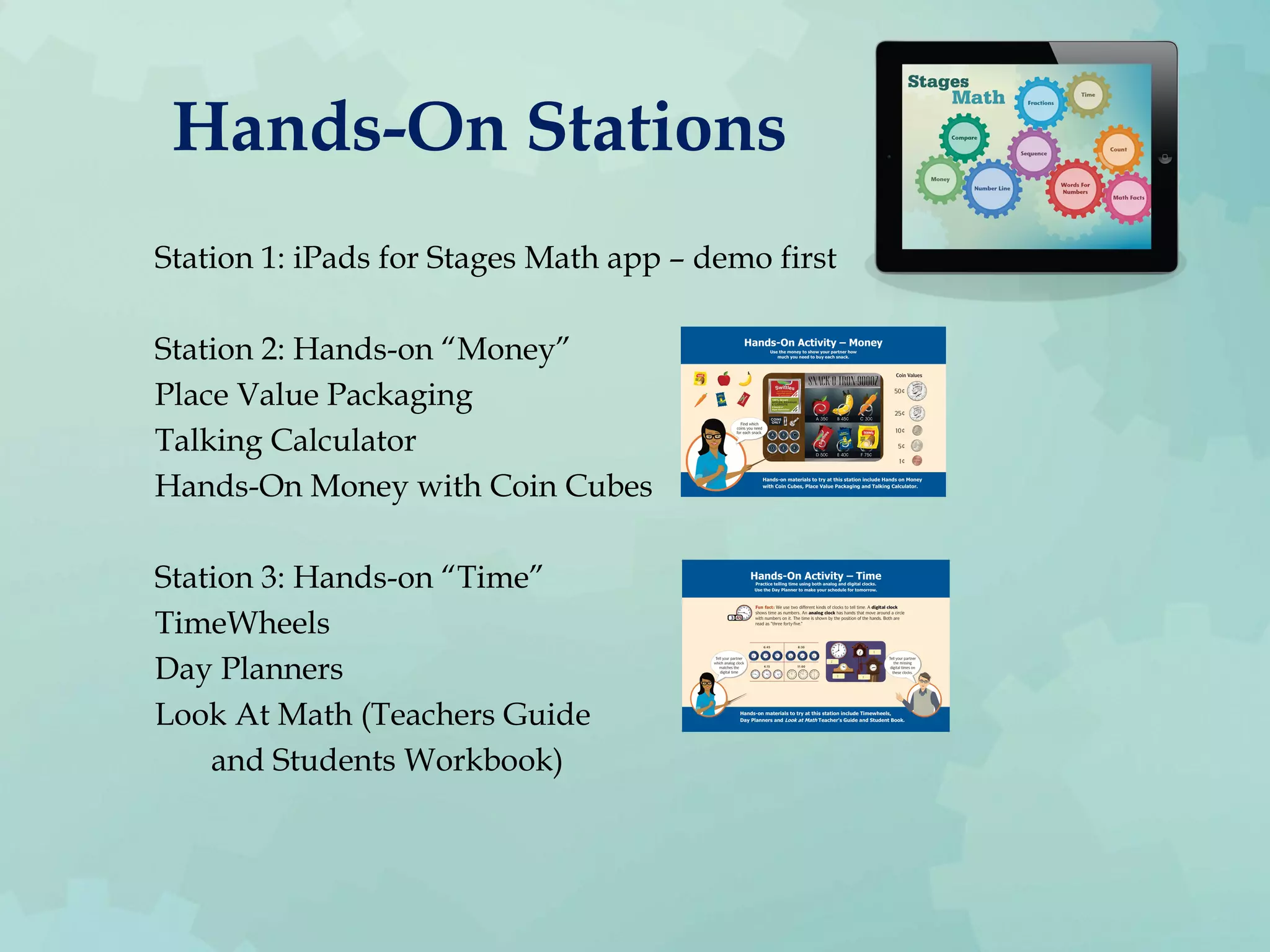 Hands-On Stations
Station 1: iPads for Stages Math app – demo first
Station 2: Hands-on “Money”
Place Value Packaging
Talking Calculator
Hands-On Money with Coin Cubes
Station 3: Hands-on “Time”
TimeWheels
Day Planners
Look At Math (Teachers Guide
and Students Workbook)
 