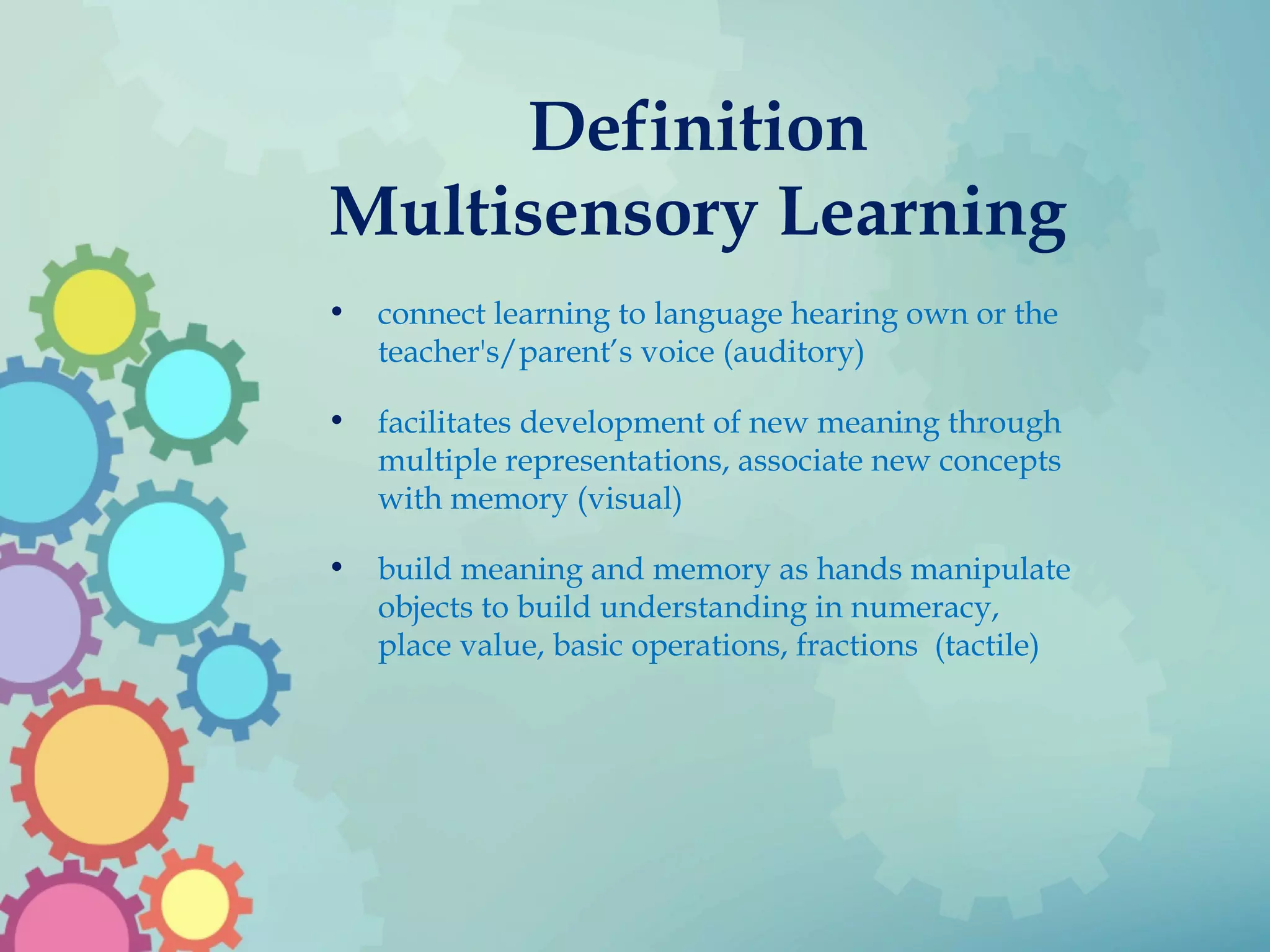 Definition
Multisensory Learning
• connect learning to language hearing own or the
teacher's/parent’s voice (auditory)
• facilitates development of new meaning through
multiple representations, associate new concepts
with memory (visual)
• build meaning and memory as hands manipulate
objects to build understanding in numeracy,
place value, basic operations, fractions (tactile)
 