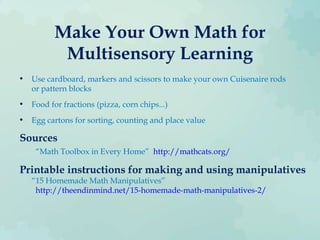 Make Your Own Math for
Multisensory Learning
• Use cardboard, markers and scissors to make your own Cuisenaire rods
or pattern blocks
• Food for fractions (pizza, corn chips...)
• Egg cartons for sorting, counting and place value
Sources
“Math Toolbox in Every Home” http://mathcats.org/
Printable instructions for making and using manipulatives
“15 Homemade Math Manipulatives”
http://theendinmind.net/15-homemade-math-manipulatives-2/
 