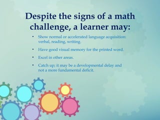 Despite the signs of a math
challenge, a learner may:
• Show normal or accelerated language acquisition:
verbal, reading, writing.
• Have good visual memory for the printed word.
• Excel in other areas.
• Catch up; it may be a developmental delay and
not a more fundamental deficit.
 