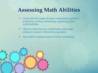 Assessing Math Abilities
• Assess the full range of areas: computation, pattern
prediction, sorting, measuring, organizing space
with flexibility.
• Observe and note any verbalization, drawings,
asking for repeat of directions/question.
• Ask child to estimate answer before computing.
 