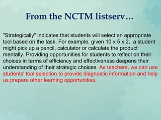 From the NCTM listserv…
"Strategically" indicates that students will select an appropriate
tool based on the task. For example, given 10 x 5 x 2, a student
might pick up a pencil, calculator or calculate the product
mentally. Providing opportunities for students to reflect on their
choices in terms of efficiency and effectiveness deepens their
understanding of their strategic choices. As teachers, we can use
students' tool selection to provide diagnostic information and help
us prepare other learning opportunities.
 