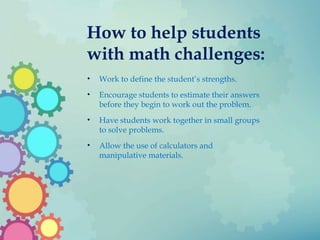 How to help students
with math challenges:
• Work to define the student’s strengths.
• Encourage students to estimate their answers
before they begin to work out the problem.
• Have students work together in small groups
to solve problems.
• Allow the use of calculators and
manipulative materials.
 