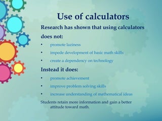 Use of calculators
Research has shown that using calculators
does not:
• promote laziness
• impede development of basic math skills
• create a dependency on technology
Instead it does:
• promote achievement
• improve problem solving skills
• increase understanding of mathematical ideas
Students retain more information and gain a better
attitude toward math.
 