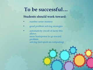 To be successful…
Students should work toward:
• number sense mastery
• good problem solving strategies
• automaticity (recall of facts) this
allows
more brainpower to go toward
problem
solving (not spent on computing)
 