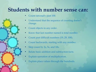 Students with number sense can:
• Count rationally past 100.
• Understand that the sequence of counting doesn’t
change.
• Count objects in any order.
• Know that last number named is total number.
• Count past difficult numbers (19, 29, 100).
• Count backwards, starting with any number.
• Skip count by 2s, 5s, and 10s.
• Relate basic addition and subtraction facts.
• Explain operation of multiplication.
• Explain place values through the hundreds.
 