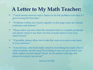 A Letter to My Math Teacher:
• “I need instant answers and a chance to do the problem over once if I
get it wrong the first time.”
• “Problems written too closely together on the page cause me mental
confusion and distress.”
• “Please allow me more than the standard time to complete problems
and please check to see that I am free of panic (tears in my eyes,
mind frozen).”
• “If possible, please allow me to take the exam on a one-to-one basis
in your presence.”
• “I am not lazy, and I feel really smart in everything but math. That is
what frustrates me the most! Everything is easy for me to learn, but
Math makes me feel stupid! Please, do be patient with me, and
please do not give up on me!”
(source at end)
 