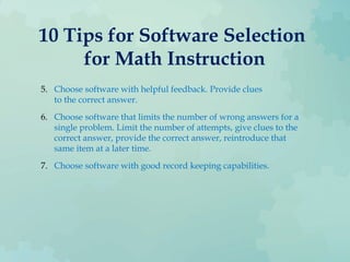 10 Tips for Software Selection
for Math Instruction
5. Choose software with helpful feedback. Provide clues
to the correct answer.
6. Choose software that limits the number of wrong answers for a
single problem. Limit the number of attempts, give clues to the
correct answer, provide the correct answer, reintroduce that
same item at a later time.
7. Choose software with good record keeping capabilities.
 