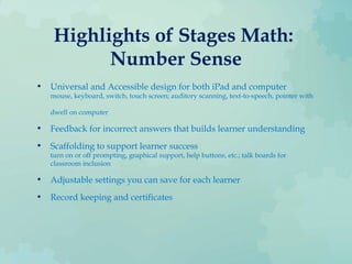 Highlights of Stages Math:
Number Sense
• Universal and Accessible design for both iPad and computer
mouse, keyboard, switch, touch screen; auditory scanning, text-to-speech, pointer with
dwell on computer
• Feedback for incorrect answers that builds learner understanding
• Scaffolding to support learner success
turn on or off prompting, graphical support, help buttons, etc.; talk boards for
classroom inclusion
• Adjustable settings you can save for each learner
• Record keeping and certificates
 