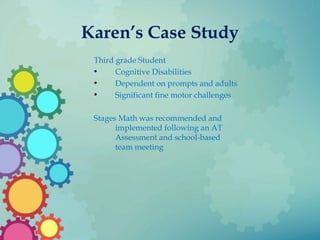 Karen’s Case Study
Third grade Student
• Cognitive Disabilities
• Dependent on prompts and adults
• Significant fine motor challenges
Stages Math was recommended and
implemented following an AT
Assessment and school-based
team meeting
 