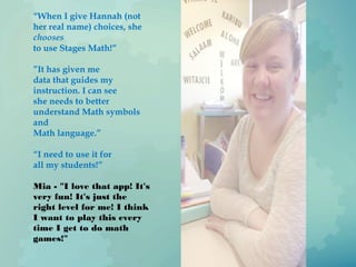 “When I give Hannah (not
her real name) choices, she
chooses
to use Stages Math!”
”It has given me
data that guides my
instruction. I can see
she needs to better
understand Math symbols
and
Math language.”
“I need to use it for
all my students!”
Mia - "I love that app! It's
very fun! It's just the
right level for me! I think
I want to play this every
time I get to do math
games!"
 