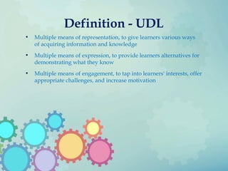 Definition - UDL
• Multiple means of representation, to give learners various ways
of acquiring information and knowledge
• Multiple means of expression, to provide learners alternatives for
demonstrating what they know
• Multiple means of engagement, to tap into learners' interests, offer
appropriate challenges, and increase motivation
 