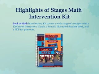 Highlights of Stages Math
Intervention Kit
Look at Math Introductory Kit covers a wide range of concepts with a
120-lesson Instructor’s Guide, a heavily illustrated Student Book, and
a PDF for printouts.
 