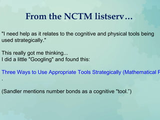 From the NCTM listserv…
"I need help as it relates to the cognitive and physical tools being
used strategically."
This really got me thinking...
I did a little "Googling" and found this:
Three Ways to Use Appropriate Tools Strategically (Mathematical P
.
(Sandler mentions number bonds as a cognitive "tool.”)
 