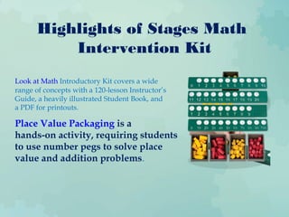 Highlights of Stages Math
Intervention Kit
Look at Math Introductory Kit covers a wide
range of concepts with a 120-lesson Instructor’s
Guide, a heavily illustrated Student Book, and
a PDF for printouts.
Place Value Packaging is a
hands-on activity, requiring students
to use number pegs to solve place
value and addition problems.
 