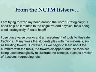From the NCTM listserv…
I am trying to wrap my head around the word "Strategically". I
need help as it relates to the cognitive and physical tools being
used strategically. Please help!!
I use place value blocks and an assortment of tools to illustrate
fractions. Many times the students play with the materials, such
as building towers. However, as we begin to learn about the
numbers with the tools, the towers disappear and the tools are
being used strategically to illustrate the concept, such as division
of fractions, regrouping, etc.
 