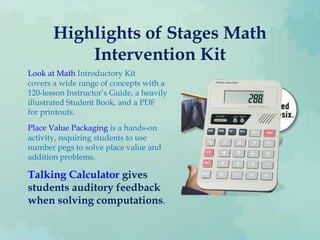 Highlights of Stages Math
Intervention Kit
Look at Math Introductory Kit
covers a wide range of concepts with a
120-lesson Instructor’s Guide, a heavily
illustrated Student Book, and a PDF
for printouts.
Place Value Packaging is a hands-on
activity, requiring students to use
number pegs to solve place value and
addition problems.
Talking Calculator gives
students auditory feedback
when solving computations.
 
